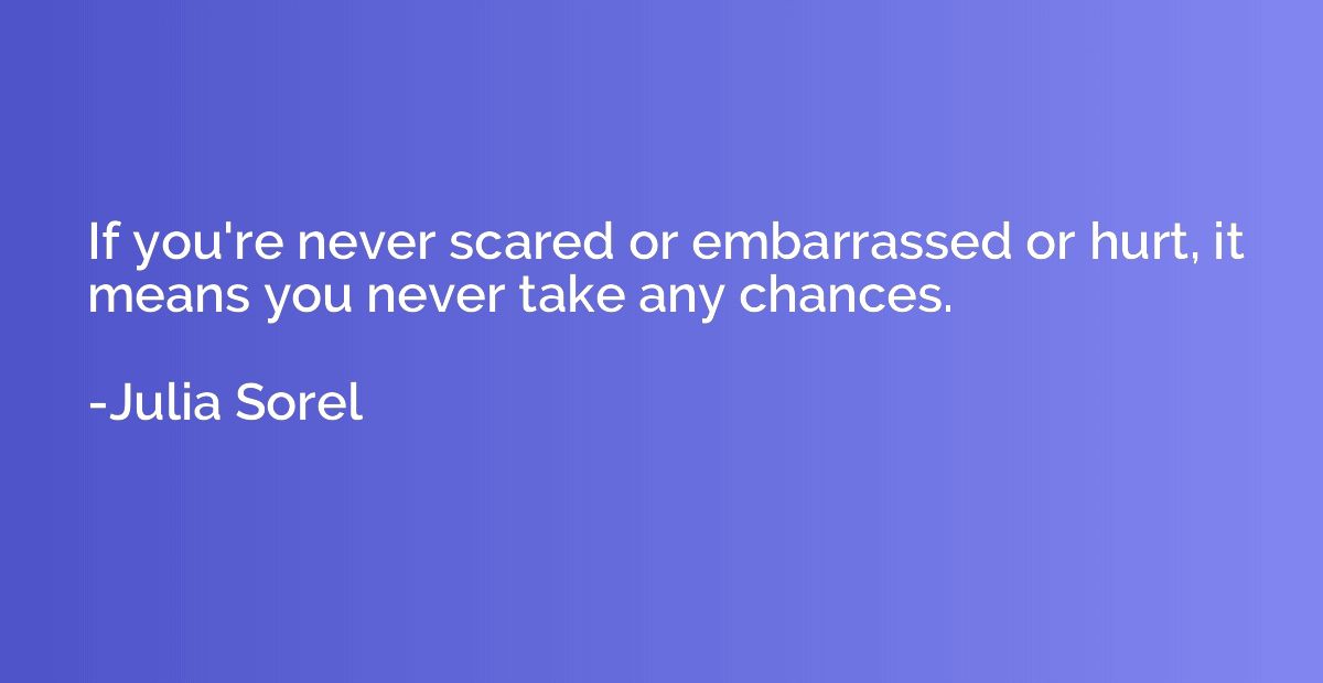 If you're never scared or embarrassed or hurt, it means you 