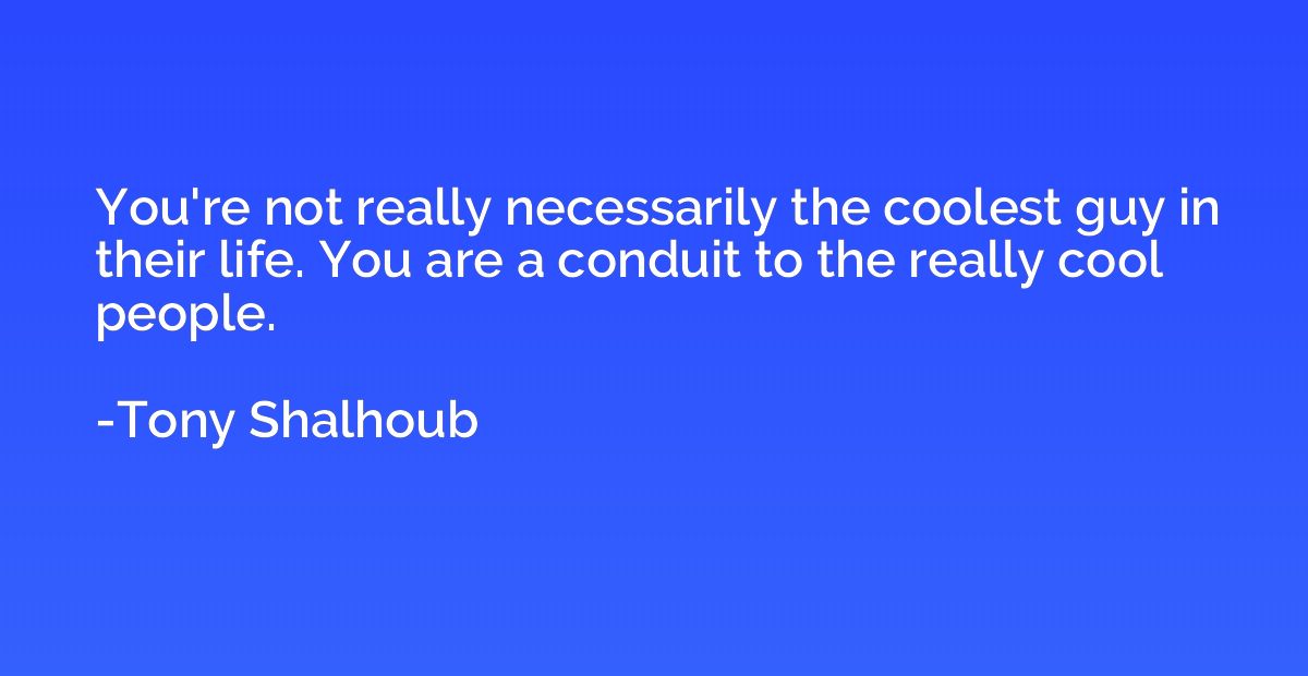 You're not really necessarily the coolest guy in their life.