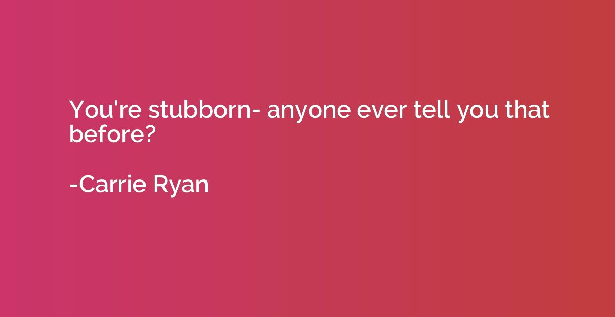 You're stubborn- anyone ever tell you that before?