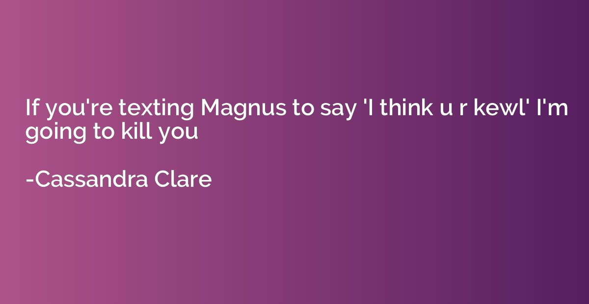 If you're texting Magnus to say 'I think u r kewl' I'm going