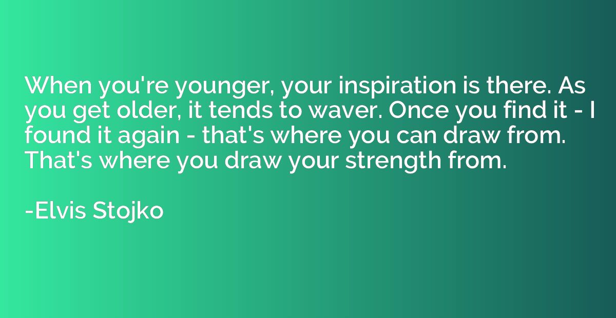 When you're younger, your inspiration is there. As you get o