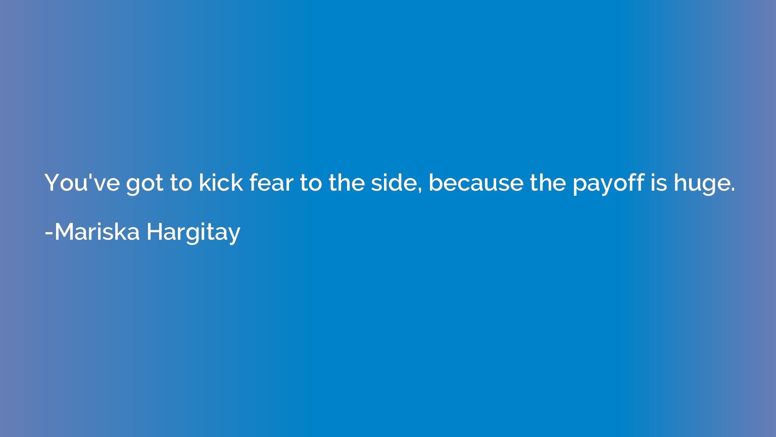 You've got to kick fear to the side, because the payoff is h