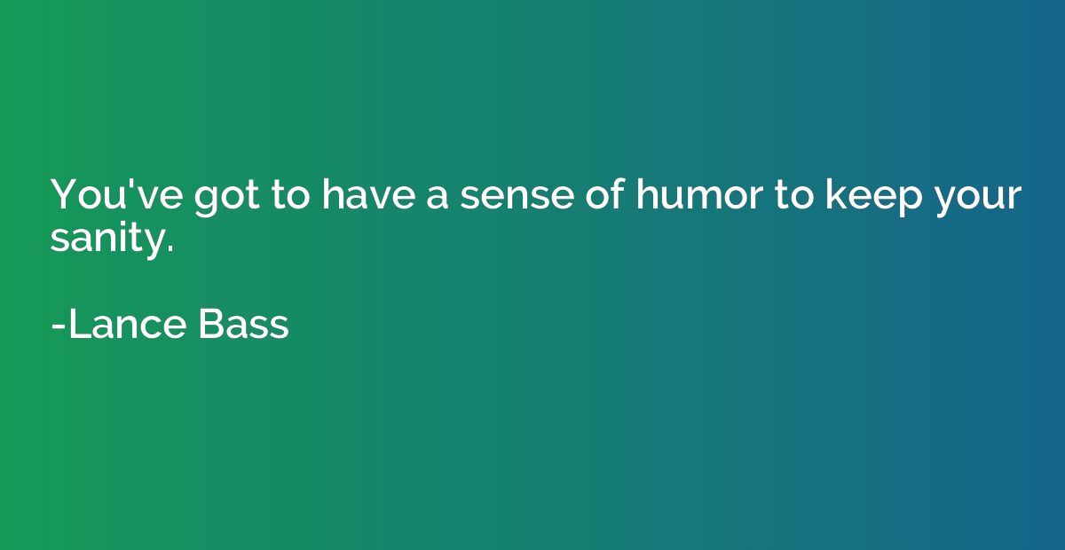 You've got to have a sense of humor to keep your sanity.