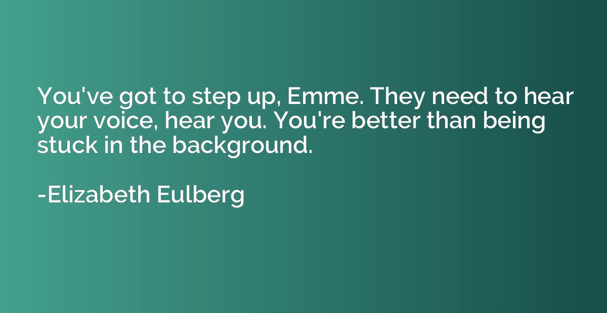 You've got to step up, Emme. They need to hear your voice, h
