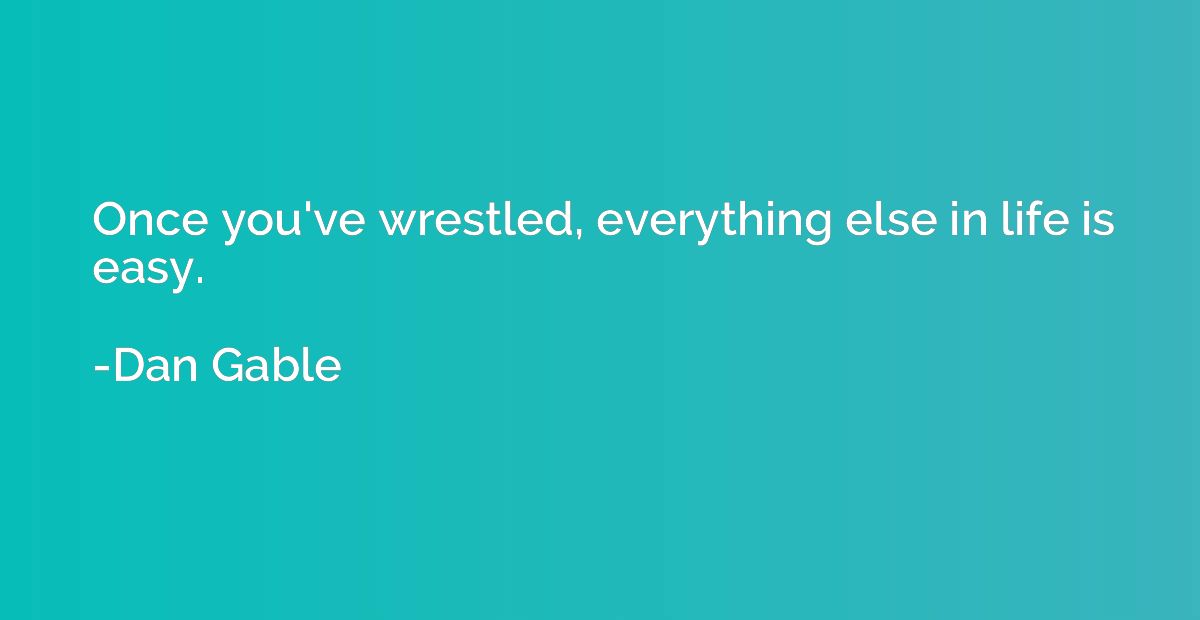 Once you've wrestled, everything else in life is easy.